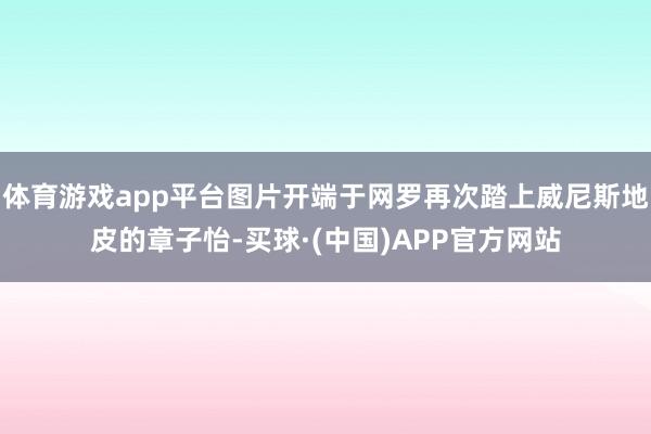 体育游戏app平台图片开端于网罗再次踏上威尼斯地皮的章子怡-买球·(中国)APP官方网站