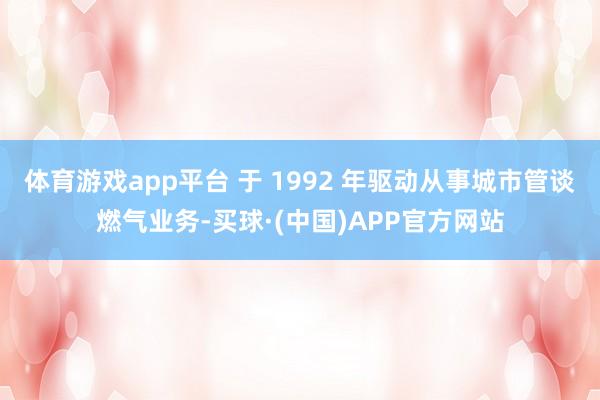 体育游戏app平台 于 1992 年驱动从事城市管谈燃气业务-买球·(中国)APP官方网站