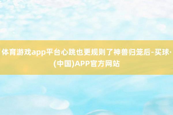 体育游戏app平台心跳也更规则了神兽归笼后-买球·(中国)APP官方网站