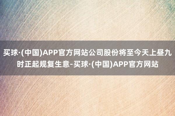 买球·(中国)APP官方网站公司股份将至今天上昼九时正起规复生意-买球·(中国)APP官方网站