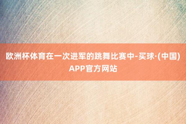 欧洲杯体育在一次进军的跳舞比赛中-买球·(中国)APP官方网站