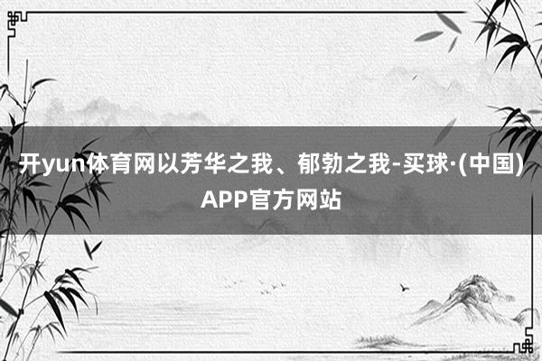 开yun体育网以芳华之我、郁勃之我-买球·(中国)APP官方网站