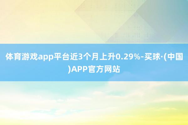 体育游戏app平台近3个月上升0.29%-买球·(中国)APP官方网站