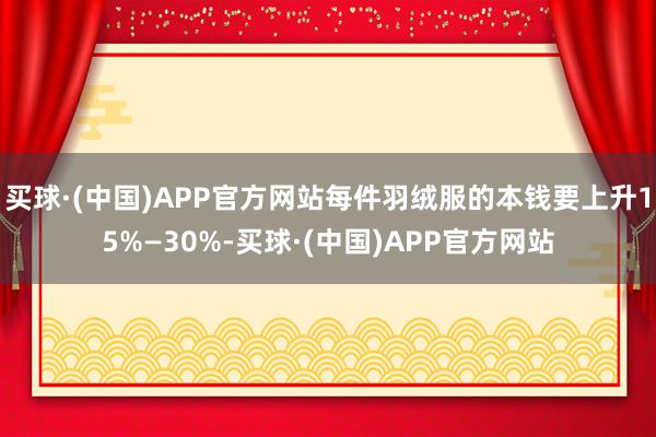 买球·(中国)APP官方网站每件羽绒服的本钱要上升15%—30%-买球·(中国)APP官方网站