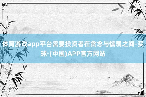 体育游戏app平台需要投资者在贪念与懦弱之间-买球·(中国)APP官方网站