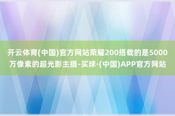 开云体育(中国)官方网站荣耀200搭载的是5000万像素的超光影主摄-买球·(中国)APP官方网站