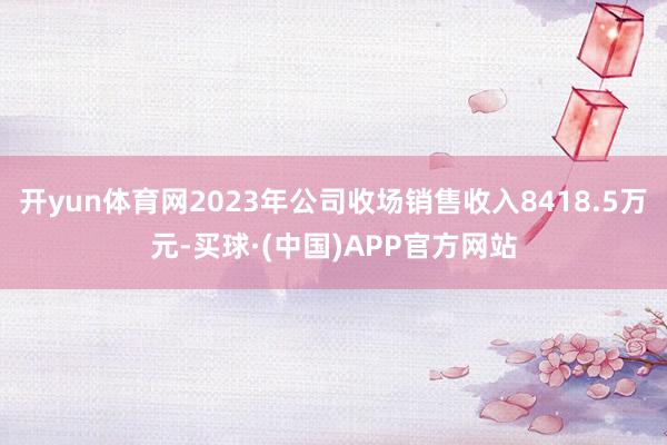 开yun体育网2023年公司收场销售收入8418.5万元-买球·(中国)APP官方网站