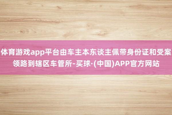 体育游戏app平台由车主本东谈主佩带身份证和受案领路到辖区车管所-买球·(中国)APP官方网站