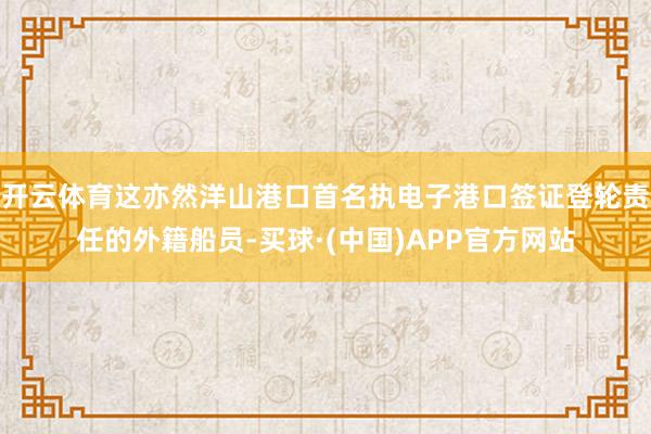 开云体育这亦然洋山港口首名执电子港口签证登轮责任的外籍船员-买球·(中国)APP官方网站