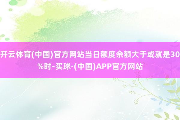 开云体育(中国)官方网站当日额度余额大于或就是30%时-买球·(中国)APP官方网站