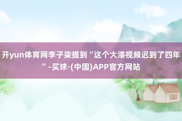 开yun体育网李子柒提到“这个大漆视频迟到了四年”-买球·(中国)APP官方网站