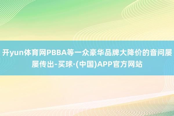 开yun体育网PBBA等一众豪华品牌大降价的音问屡屡传出-买球·(中国)APP官方网站