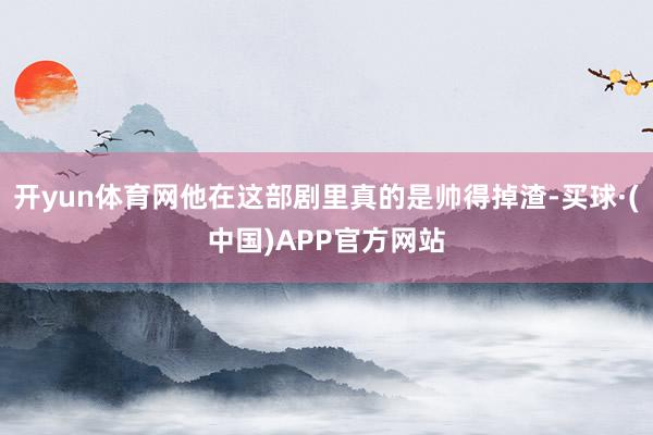 开yun体育网他在这部剧里真的是帅得掉渣-买球·(中国)APP官方网站