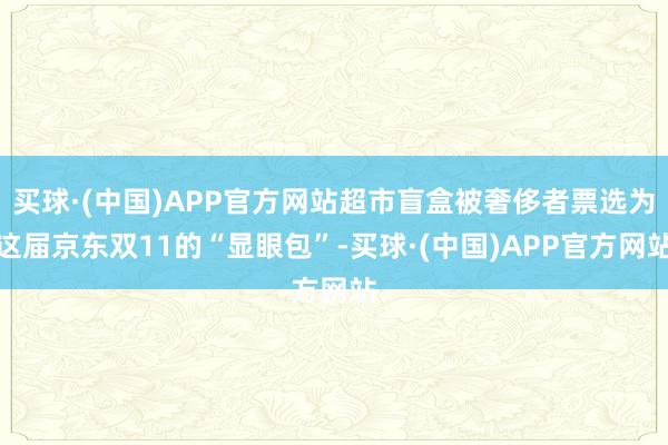 买球·(中国)APP官方网站超市盲盒被奢侈者票选为这届京东双11的“显眼包”-买球·(中国)APP官方网站