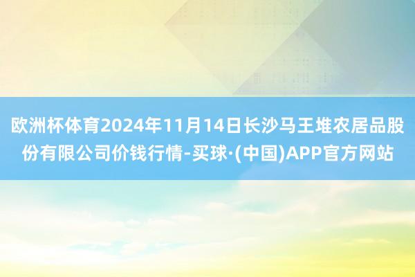 欧洲杯体育2024年11月14日长沙马王堆农居品股份有限公司价钱行情-买球·(中国)APP官方网站