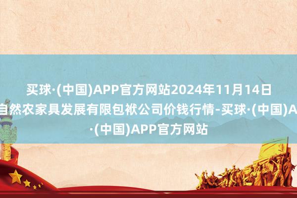 买球·(中国)APP官方网站2024年11月14日金昌市金川自然农家具发展有限包袱公司价钱行情-买球·(中国)APP官方网站