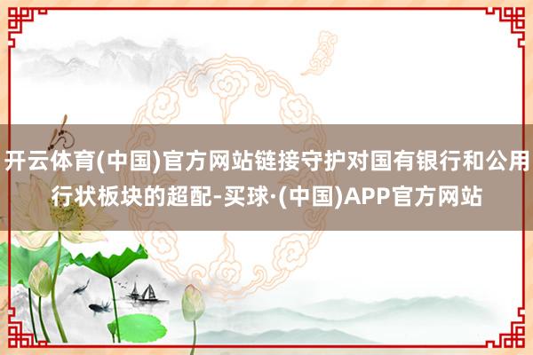 开云体育(中国)官方网站链接守护对国有银行和公用行状板块的超配-买球·(中国)APP官方网站