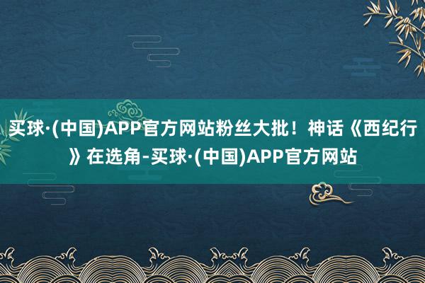 买球·(中国)APP官方网站粉丝大批！神话《西纪行》在选角-买球·(中国)APP官方网站