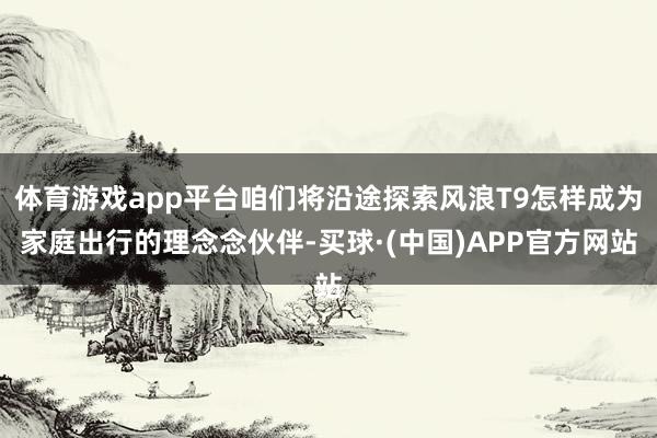 体育游戏app平台咱们将沿途探索风浪T9怎样成为家庭出行的理念念伙伴-买球·(中国)APP官方网站