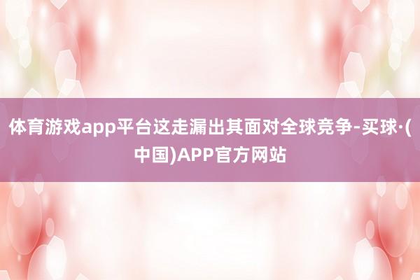 体育游戏app平台这走漏出其面对全球竞争-买球·(中国)APP官方网站