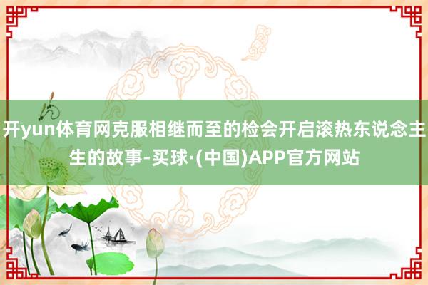 开yun体育网克服相继而至的检会开启滚热东说念主生的故事-买球·(中国)APP官方网站