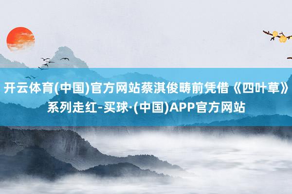 开云体育(中国)官方网站蔡淇俊畴前凭借《四叶草》系列走红-买球·(中国)APP官方网站