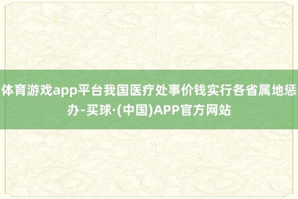 体育游戏app平台我国医疗处事价钱实行各省属地惩办-买球·(中国)APP官方网站