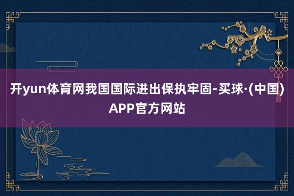 开yun体育网我国国际进出保执牢固-买球·(中国)APP官方网站