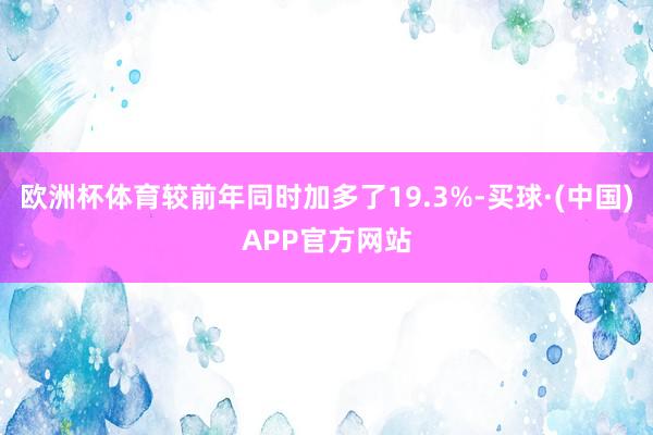 欧洲杯体育较前年同时加多了19.3%-买球·(中国)APP官方网站