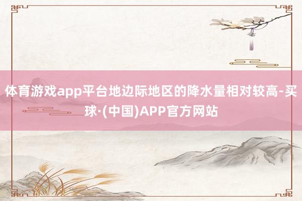 体育游戏app平台地边际地区的降水量相对较高-买球·(中国)APP官方网站