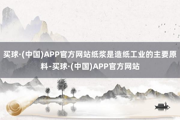 买球·(中国)APP官方网站纸浆是造纸工业的主要原料-买球·(中国)APP官方网站