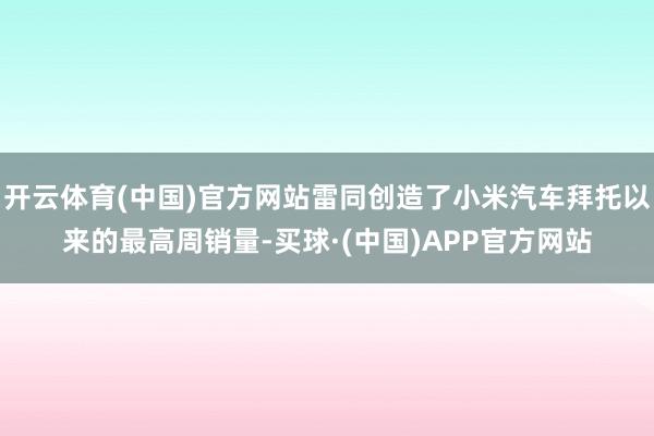 开云体育(中国)官方网站雷同创造了小米汽车拜托以来的最高周销量-买球·(中国)APP官方网站