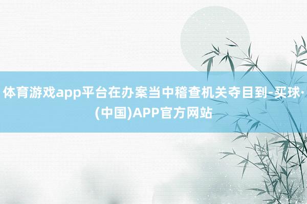 体育游戏app平台在办案当中稽查机关夺目到-买球·(中国)APP官方网站