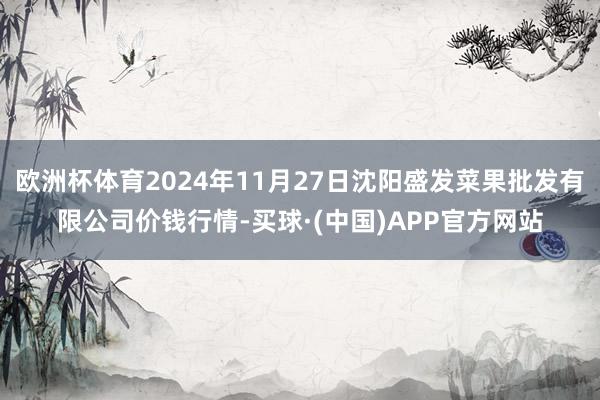 欧洲杯体育2024年11月27日沈阳盛发菜果批发有限公司价钱行情-买球·(中国)APP官方网站