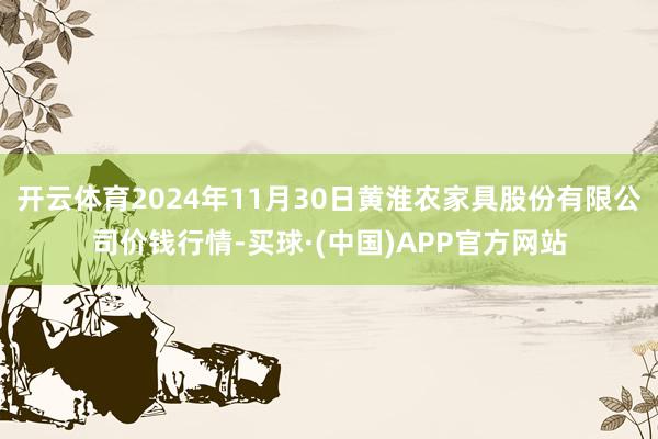 开云体育2024年11月30日黄淮农家具股份有限公司价钱行情-买球·(中国)APP官方网站