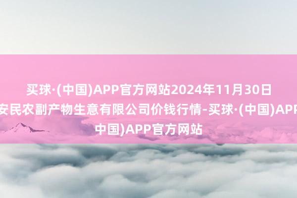 买球·(中国)APP官方网站2024年11月30日马鞍山市安民农副产物生意有限公司价钱行情-买球·(中国)APP官方网站