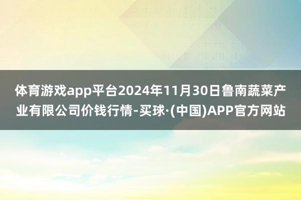 体育游戏app平台2024年11月30日鲁南蔬菜产业有限公司价钱行情-买球·(中国)APP官方网站