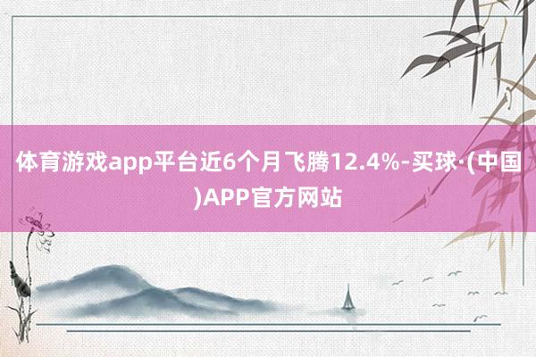 体育游戏app平台近6个月飞腾12.4%-买球·(中国)APP官方网站