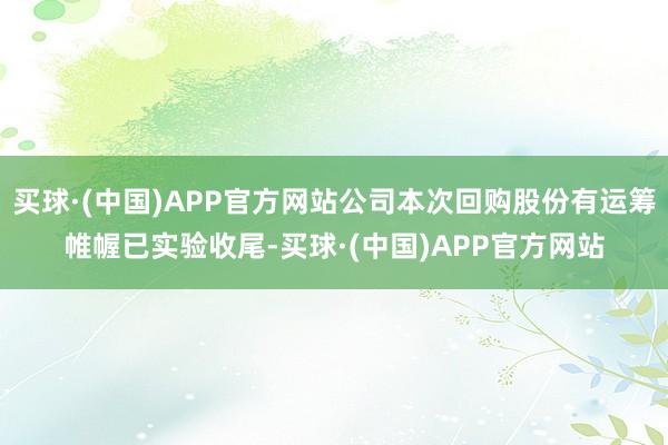 买球·(中国)APP官方网站公司本次回购股份有运筹帷幄已实验收尾-买球·(中国)APP官方网站