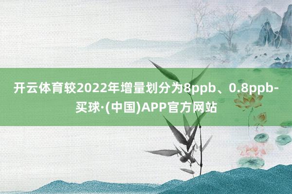 开云体育较2022年增量划分为8ppb、0.8ppb-买球·(中国)APP官方网站