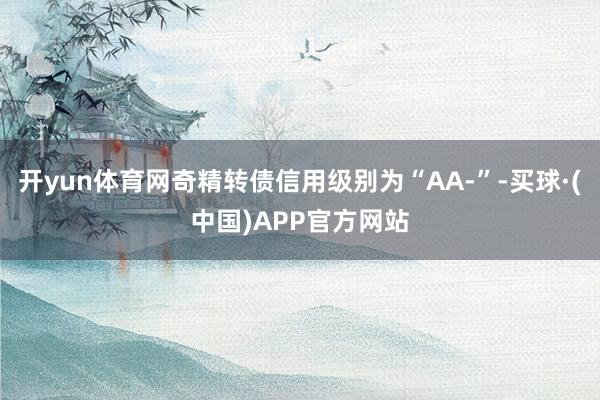 开yun体育网奇精转债信用级别为“AA-”-买球·(中国)APP官方网站