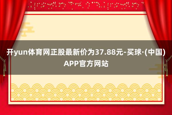 开yun体育网正股最新价为37.88元-买球·(中国)APP官方网站