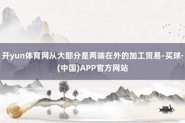 开yun体育网从大部分是两端在外的加工贸易-买球·(中国)APP官方网站