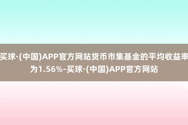 买球·(中国)APP官方网站货币市集基金的平均收益率为1.56%-买球·(中国)APP官方网站