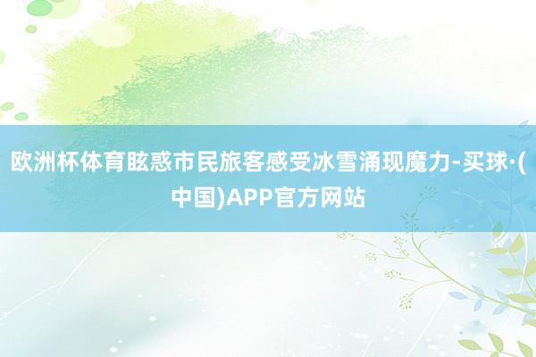 欧洲杯体育眩惑市民旅客感受冰雪涌现魔力-买球·(中国)APP官方网站