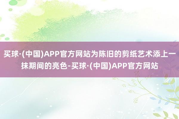 买球·(中国)APP官方网站为陈旧的剪纸艺术添上一抹期间的亮色-买球·(中国)APP官方网站