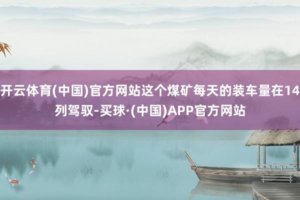 开云体育(中国)官方网站这个煤矿每天的装车量在14列驾驭-买球·(中国)APP官方网站