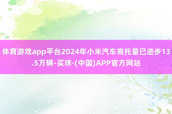 体育游戏app平台2024年小米汽车寄托量已进步13.5万辆-买球·(中国)APP官方网站