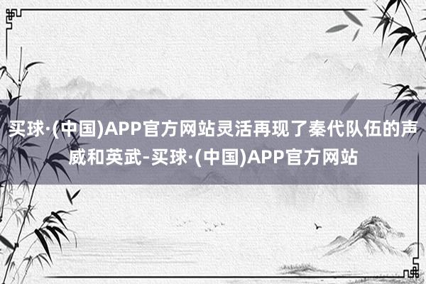 买球·(中国)APP官方网站灵活再现了秦代队伍的声威和英武-买球·(中国)APP官方网站