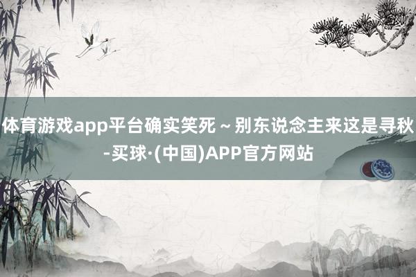 体育游戏app平台确实笑死～别东说念主来这是寻秋-买球·(中国)APP官方网站